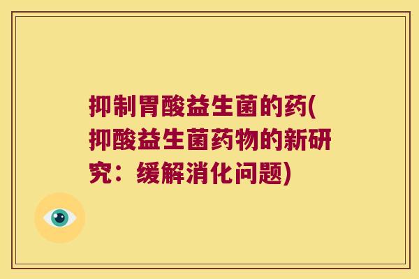 抑制胃酸益生菌的药(抑酸益生菌的新研究:缓解消化问题) 抑制胃酸益生菌的药(抑酸益生菌的新研究:缓解消化问题)