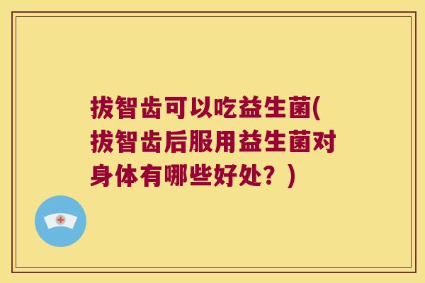 拔智齿可以吃益生菌(拔智齿后服用益生菌对身体有哪些好处？)