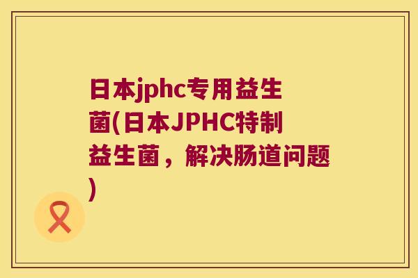 日本jphc专用益生菌(日本JPHC特制益生菌,解决肠道问题) 日本jphc专用益生菌(日本JPHC特制益生菌,解决肠道问题)
