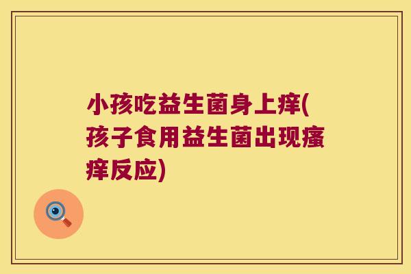 小孩吃益生菌身上痒(孩子食用益生菌出现瘙痒反应)