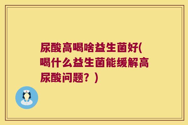 尿酸高喝啥益生菌好(喝什么益生菌能缓解高尿酸问题？)