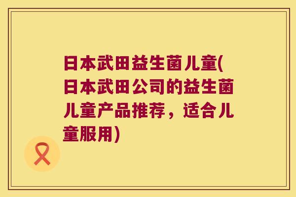 日本武田益生菌儿童(日本武田公司的益生菌儿童产品推荐，适合儿童服用)