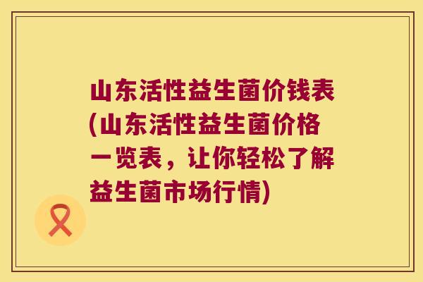 山东活性益生菌价钱表(山东活性益生菌价格一览表，让你轻松了解益生菌市场行情)
