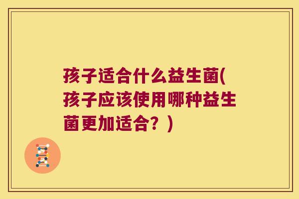 孩子适合什么益生菌(孩子应该使用哪种益生菌更加适合？)