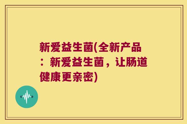 新爱益生菌(全新产品：新爱益生菌，让肠道健康更亲密)