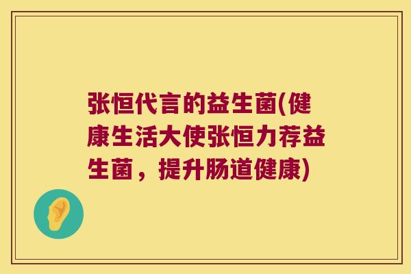 张恒代言的益生菌(健康生活大使张恒力荐益生菌，提升肠道健康)