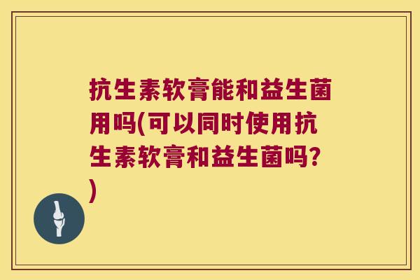 抗生素软膏能和益生菌用吗(可以同时使用抗生素软膏和益生菌吗？)