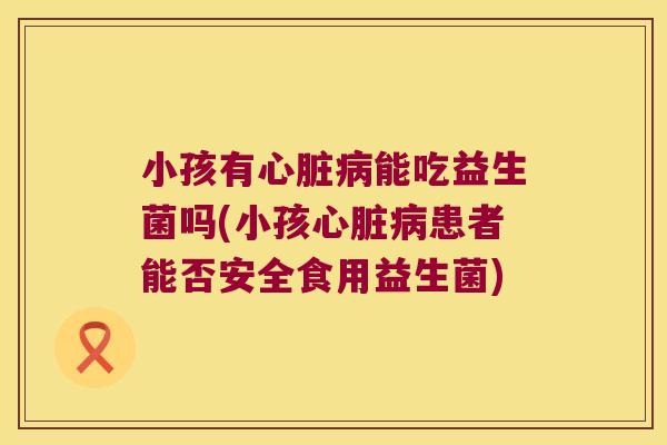 小孩有能吃益生菌吗(小孩患者能否安全食用益生菌) 小孩有能吃益生菌吗(小孩患者能否安全食用益生菌)