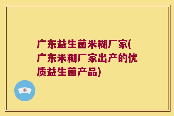 广东益生菌米糊厂家(广东米糊厂家出产的优质益生菌产品)