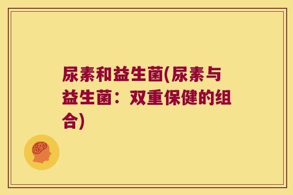 尿素和益生菌(尿素与益生菌:双重保健的组合) 尿素和益生菌(尿素与益生菌:双重保健的组合)