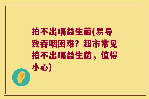 拍不出嗝益生菌(易导致吞咽困难？超市常见拍不出嗝益生菌，值得小心)