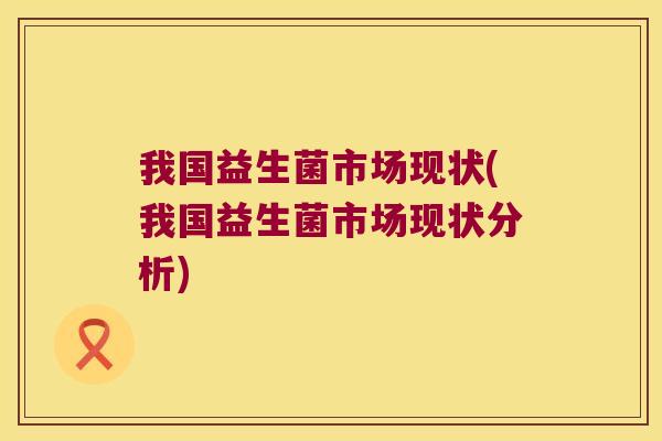 我国益生菌市场现状(我国益生菌市场现状分析) 我国益生菌市场现状(我国益生菌市场现状分析)