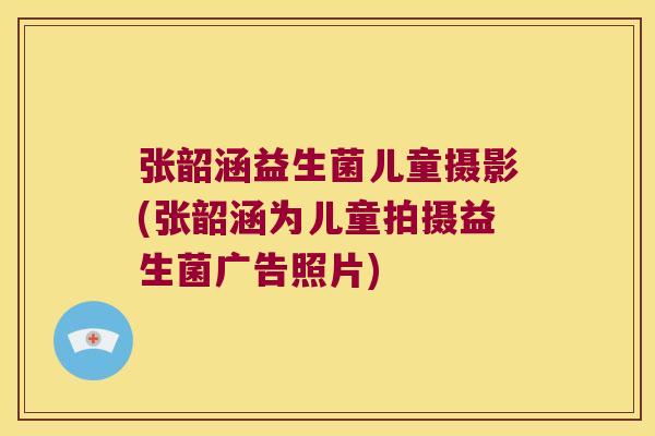 张韶涵益生菌儿童摄影(张韶涵为儿童拍摄益生菌广告照片)