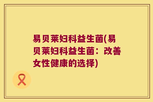 易贝莱益生菌(易贝莱益生菌:改善女性健康的选择) 易贝莱益生菌(易贝莱益生菌:改善女性健康的选择)
