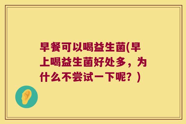 早餐可以喝益生菌(早上喝益生菌好处多,为什么不尝试一下呢?) 早餐可以喝益生菌(早上喝益生菌好处多,为什么不尝试一下呢?)