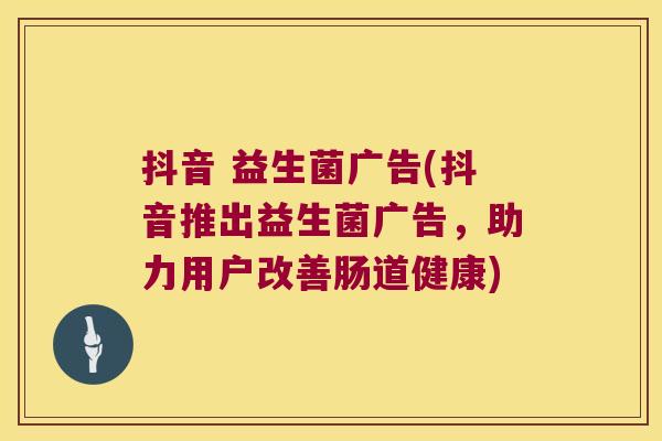 抖音 益生菌广告(抖音推出益生菌广告，助力用户改善肠道健康)