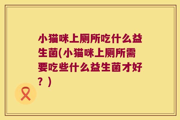 小猫咪上厕所吃什么益生菌(小猫咪上厕所需要吃些什么益生菌才好？)