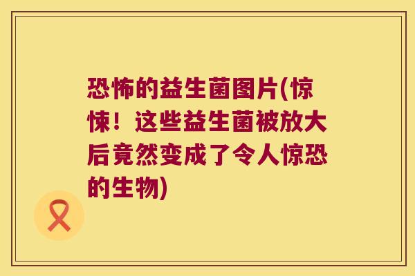 恐怖的益生菌图片(惊悚！这些益生菌被放大后竟然变成了令人惊恐的生物)