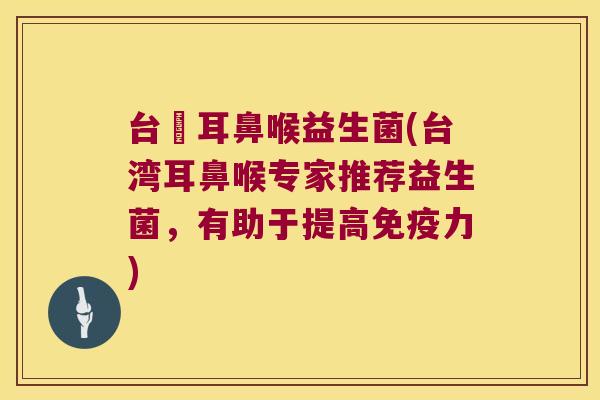台灣耳鼻喉益生菌(台湾耳鼻喉专家推荐益生菌,有助于提高力) 台灣耳鼻喉益生菌(台湾耳鼻喉专家推荐益生菌,有助于提高力)