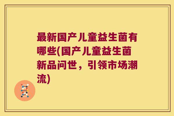 新国产儿童益生菌有哪些(国产儿童益生菌新品问世，引领市场潮流)