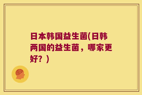 日本韩国益生菌(日韩两国的益生菌，哪家更好？)