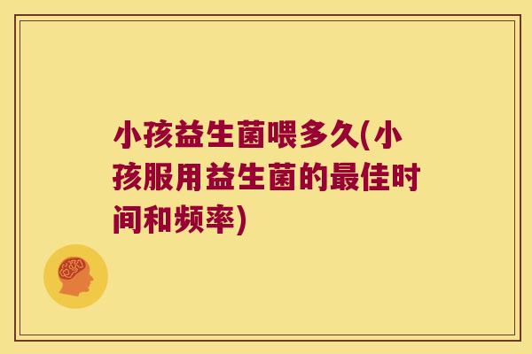 小孩益生菌喂多久(小孩服用益生菌的最佳时间和频率)