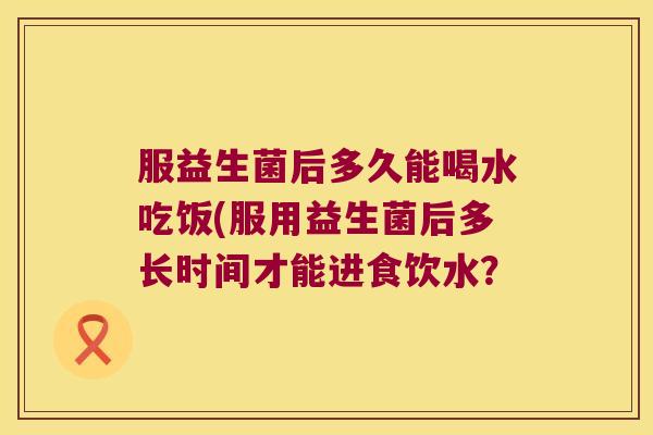 服益生菌后多久能喝水吃饭(服用益生菌后多长时间才能进食饮水？
