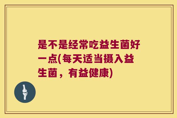 是不是经常吃益生菌好一点(每天适当摄入益生菌，有益健康)