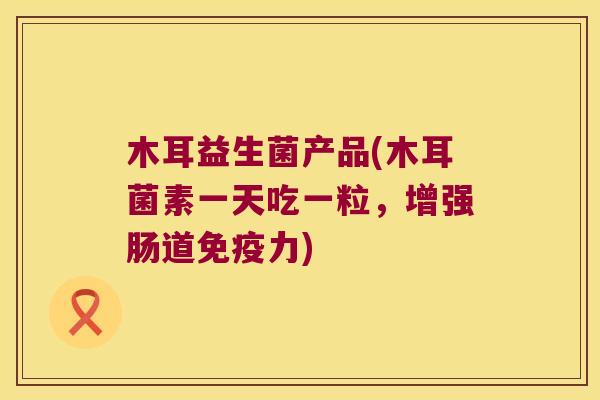 木耳益生菌产品(木耳菌素一天吃一粒,增强肠道力) 木耳益生菌产品(木耳菌素一天吃一粒,增强肠道力)
