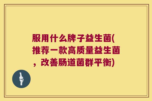 服用什么牌子益生菌(推荐一款高质量益生菌,改善肠道菌群平衡) 服用什么牌子益生菌(推荐一款高质量益生菌,改善肠道菌群平衡)