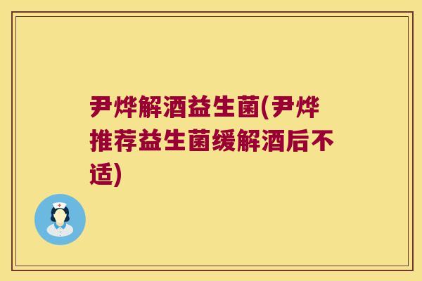 尹烨解酒益生菌(尹烨推荐益生菌缓解酒后不适)