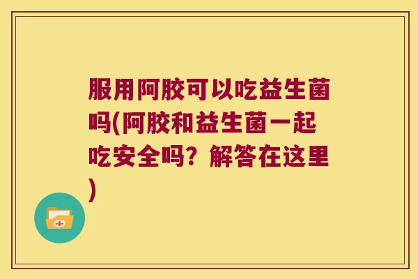 服用阿胶可以吃益生菌吗(阿胶和益生菌一起吃安全吗？解答在这里)