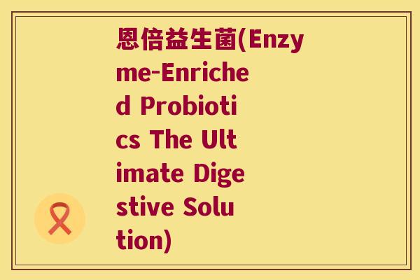 恩倍益生菌(Enzyme-Enriched Probiotics The Ultimate Digestive Solution)