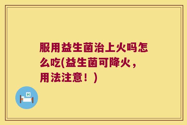 服用益生菌上火吗怎么吃(益生菌可降火，用法注意！)