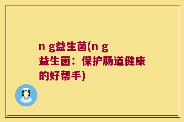 n g益生菌(n g益生菌:保护肠道健康的好帮手) n g益生菌(n g益生菌:保护肠道健康的好帮手)