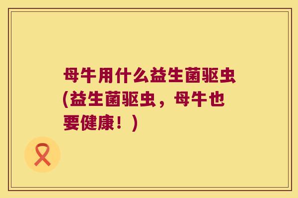母牛用什么益生菌驱虫(益生菌驱虫，母牛也要健康！)