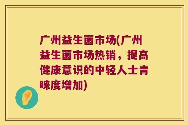 广州益生菌市场(广州益生菌市场热销，提高健康意识的中轻人士青睐度增加)
