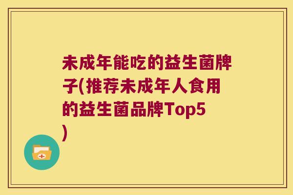 未成年能吃的益生菌牌子(推荐未成年人食用的益生菌品牌Top5)