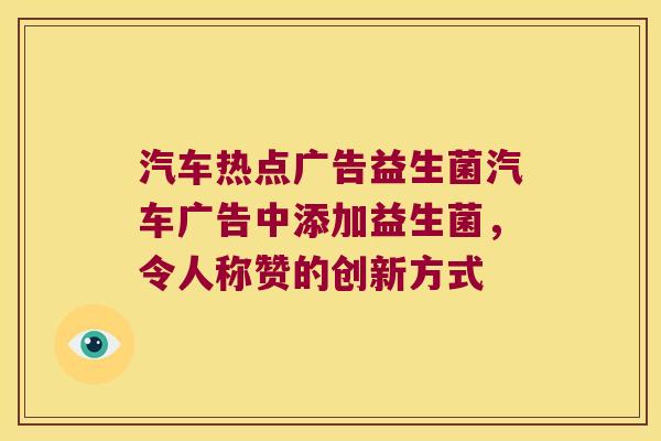 汽车热点广告益生菌汽车广告中添加益生菌,令人称赞的创新方式 汽车热点广告益生菌汽车广告中添加益生菌,令人称赞的创新方式