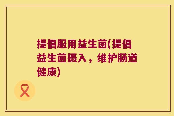 提倡服用益生菌(提倡益生菌摄入,维护肠道健康) 提倡服用益生菌(提倡益生菌摄入,维护肠道健康)