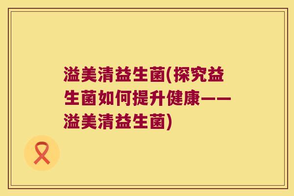 溢美清益生菌(探究益生菌如何提升健康——溢美清益生菌) 溢美清益生菌(探究益生菌如何提升健康——溢美清益生菌)