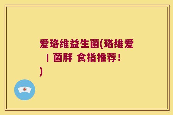 爱珞维益生菌(珞维爱 丨菌胖 食指推荐!) 爱珞维益生菌(珞维爱 丨菌胖 食指推荐!)