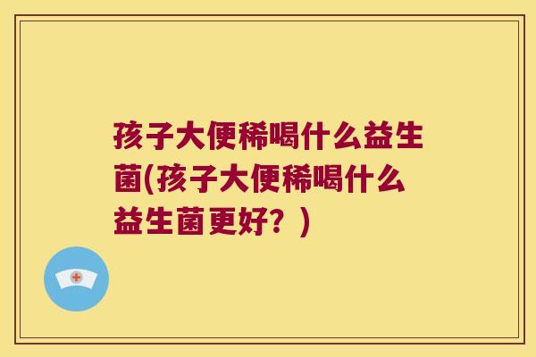 孩子大便稀喝什么益生菌(孩子大便稀喝什么益生菌更好？)