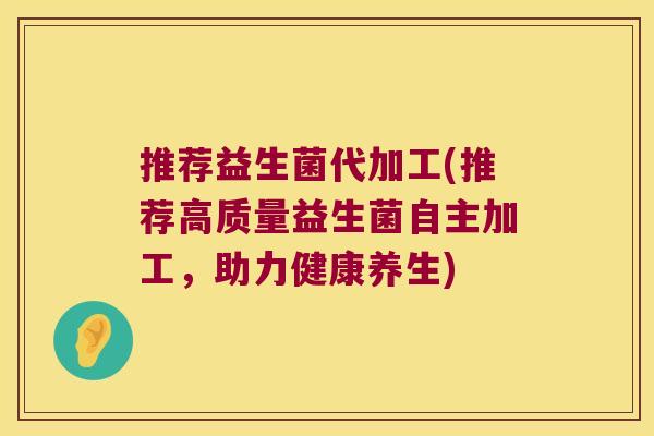 推荐益生菌代加工(推荐高质量益生菌自主加工，助力健康养生)