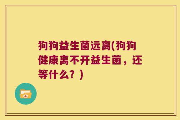 狗狗益生菌远离(狗狗健康离不开益生菌,还等什么?) 狗狗益生菌远离(狗狗健康离不开益生菌,还等什么?)