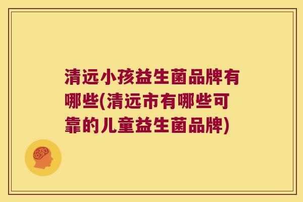 清远小孩益生菌品牌有哪些(清远市有哪些可靠的儿童益生菌品牌)