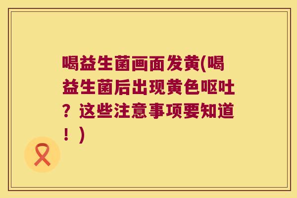 喝益生菌画面发黄(喝益生菌后出现黄色呕吐？这些注意事项要知道！)