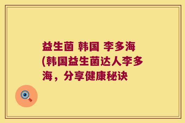 益生菌 韩国 李多海(韩国益生菌达人李多海,分享健康秘诀 益生菌 韩国 李多海(韩国益生菌达人李多海,分享健康秘诀