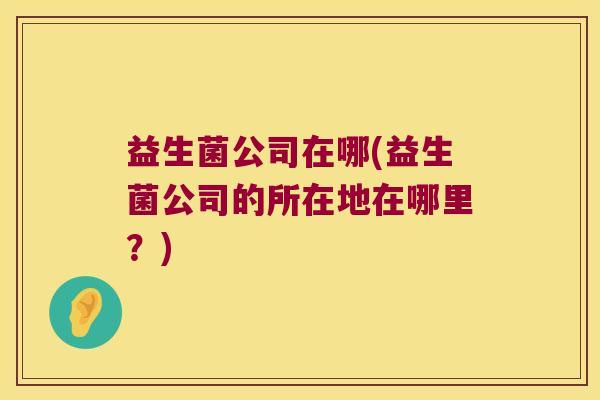 益生菌公司在哪(益生菌公司的所在地在哪里?) 益生菌公司在哪(益生菌公司的所在地在哪里?)