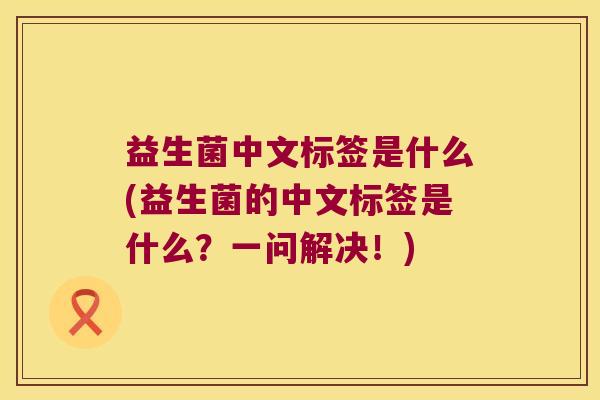益生菌中文标签是什么(益生菌的中文标签是什么?一问解决!) 益生菌中文标签是什么(益生菌的中文标签是什么?一问解决!)